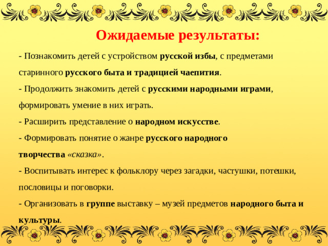 Ожидаемые результаты:  - Познакомить детей с устройством  русской избы , с предметами старинного  русского быта и традицией чаепития .  - Продолжить знакомить детей с  русскими народными играми , формировать умение в них играть.  - Расширить представление о  народном искусстве .  - Формировать понятие о жанре  русского народного творчества  «сказка» .  - Воспитывать интерес к фольклору через загадки, частушки, потешки, пословицы и поговорки.  - Организовать в  группе  выставку – музей предметов  народного быта и культуры .