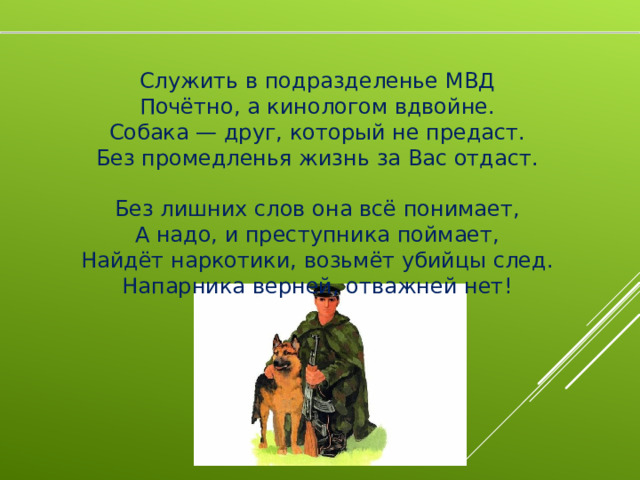 Служить в подразделенье МВД  Почётно, а кинологом вдвойне.  Собака — друг, который не предаст.  Без промедленья жизнь за Вас отдаст.   Без лишних слов она всё понимает,  А надо, и преступника поймает,  Найдёт наркотики, возьмёт убийцы след.  Напарника верней, отважней нет!