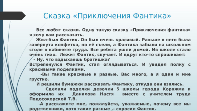 Сказка «Приключения Фантика»  Все любят сказки. Одну такую сказку «Приключения фантика» я хочу вам рассказать.  Жил-был Фантик. Он был очень красивый. Раньше в него была завёрнута конфетка, но её съели, а Фантика забыли на школьном столе в кабинете труда. Все ребята ушли домой. Ив школе стало очень тихо. Лежит Фантик, скучает. И вдруг кто-то спрашивает:  - Ну, что вздыхаешь братишка? Встрепенулся Фантик, стал оглядываться. И увидел полку с красивыми поделками.  -Вы такие красивые и разные. Вас много, а я один и мне грустно.  И решили бумажки рассказать Фантику, откуда они взялись.  Сделали поделки девочки 5 школы города Коряжма и оформила их Данилова Настя вместе с учителем труда Подосокорской Т.В.  - А расскажите мне, пожалуйста, уважаемые, почему все мы родственники, хотя такие разные ,- спросил Фантик.