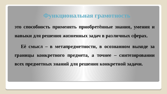 Функциональная грамотность это способность применять приобретённые знания, умения и навыки для решения жизненных задач в различных сферах.  Её смысл – в метапредметности, в осознанном выходе за границы конкретного предмета, а точнее – синтезировании всех предметных знаний для решения конкретной задачи.