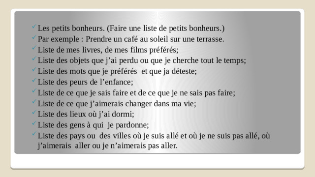 Les petits bonheurs.  (Faire une liste de petits bonheurs.) Par exemple : Prendre un café au soleil sur une terrasse. Liste de mes livres, de mes films préférés; Liste des objets que j’ai perdu ou que je cherche tout le temps; Liste des mots que je préférés  et que ja déteste; Liste des peurs de l’enfance; Liste de ce que je sais faire et de ce que je ne sais pas faire; Liste de ce que j’aimerais changer dans ma vie; Liste des lieux où j’ai dormi; Liste des gens à qui je pardonne; Liste des pays ou des villes où je suis allé et où je ne suis pas allé, où j’aimerais aller ou je n’aimerais pas aller.