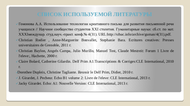 СПИСОК ИСПОЛЬЗУЕМОЙ ЛИТЕРАТУРЫ Гомонова А.А. Использование технологии креативного письма для развития письменной речи учащихся // Научное сообщество студентов XXI столетия. Гуманитарные науки: сб.ст. по мат. XXXIмеждунар. студ.науч.-практ. конф.№ 4(31). URL:http://sibac.info/archive/guman/4(31).pdf. Christian Rodier , Anne-Marguerite Bonvallet, Stephanie Bara. Ecritures creatives: Presses universitaires de Grenoble, 2011 г. Christian Baylon, Angels Campa, Julio Murillo, Manuel Tost, Claude Mestreit: Forum 1 Livre de l'eleve:, Hachette, 2000 г. Claire Bolard, Catherine Gilardin. Delf Prim A1:Transcriptions & Corriges:CLE International, 2010 г. Dorothee Dupleix, Christine Tagliante. Reussir le Delf Prim, Didier, 2010 г. J. Girardet, J. Pecheur. Echo B1 volume 2: Livre de l'eleve: CLE International, 2013 г. Jacky Girardet. Echo: A1: Nouvelle Version: CLE International, 2013 г.  