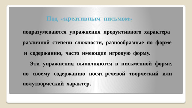 Под «креативным письмом» подразумеваются упражнения продуктивного характера различной степени сложности, разнообразные по форме  и содержанию, часто имеющие игровую форму.  Эти упражнения выполняются в письменной форме, по своему содержанию носят речевой творческий или полутворческий характер.