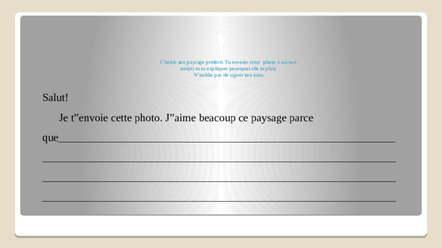 Choisis ton paysage préféré. Tu envoies cette photo à un/une  ami(e) et tu expliques pourquoi elle te plaît.  N’oublie pas de signer ton nom.   Salut!  Je t”envoie cette photo. J”aime beacoup ce paysage parce que_____________________________________________________________________________________________________________________________________________________________________________________________________________________________________________________________