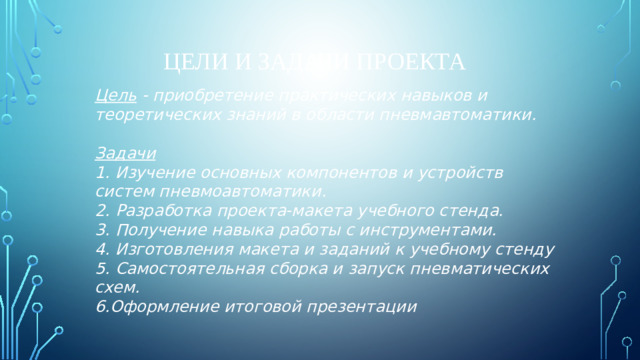 Цели и задачи проекта Цель - приобретение практических навыков и теоретических знаний в области пневмавтоматики.  Задачи 1. Изучение основных компонентов и устройств систем пневмоавтоматики. 2. Разработка проекта-макета учебного стенда. 3. Получение навыка работы с инструментами. 4. Изготовления макета и заданий к учебному стенду 5. Самостоятельная сборка и запуск пневматических схем. 6.Оформление итоговой презентации