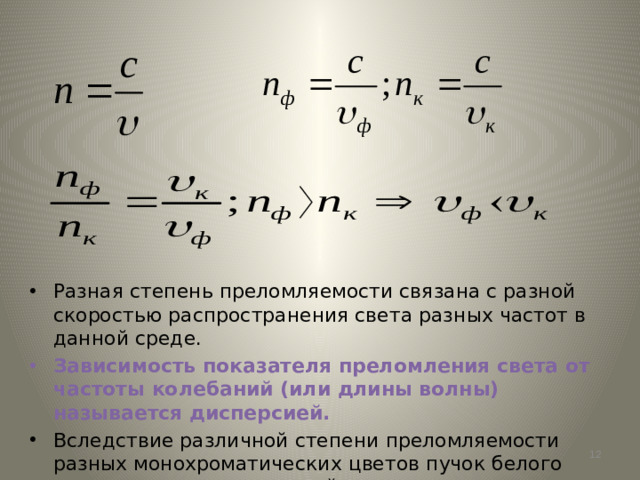 Разная степень преломляемости связана с разной скоростью распространения света разных частот в данной среде. Зависимость показателя преломления света от частоты колебаний (или длины волны) называется дисперсией. Вследствие различной степени преломляемости разных монохроматических цветов пучок белого света разлагается призмой в спектр.