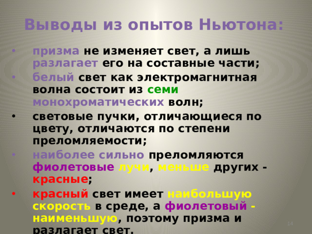 Выводы из опытов Ньютона: призма не изменяет свет, а лишь разлагает его на составные части; белый  свет как электромагнитная волна состоит из семи  монохроматических волн; световые пучки, отличающиеся по цвету, отличаются по степени преломляемости; наиболее сильно преломляются фиолетовые лучи , меньше других - красные ; красный свет  имеет наибольшую скорость в среде, а фиолетовый - наименьшую , поэтому призма и разлагает свет.