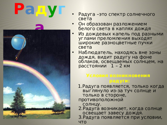 Р а д у г а Радуга –это спектр солнечного света Он образован разложением белого света в каплях дождя Из дождевых капель под разными углами преломления выходят широкие разноцветные пучки света Наблюдатель, находясь вне зоны дождя, видит радугу на фоне облаков, освещаемых солнцем, на расстоянии 1 – 2 км  Условия возникновения  радуги:  1.Радуга появляется, только когда  выглянуло из-за туч солнце и  только в стороне, противоположной  солнцу.  2.Радуга возникает, когда солнце  освещает завесу дождя.  3.Радуга появляется при условии, что  угловая высота солнца над  горизонтом не превышает 42 º