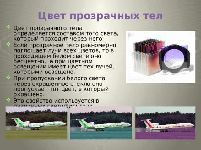 Цвет прозрачных тел Цвет прозрачного тела определяется составом того света, который проходит через него. Если прозрачное тело равномерно поглощает лучи всех цветов, то в проходящем белом свете оно бесцветно, а при цветном освещении имеет цвет тех лучей, которыми освещено. При пропускании белого света через окрашенное стекло оно пропускает тот цвет, в который окрашено. Это свойство используется в различных светофильтрах .