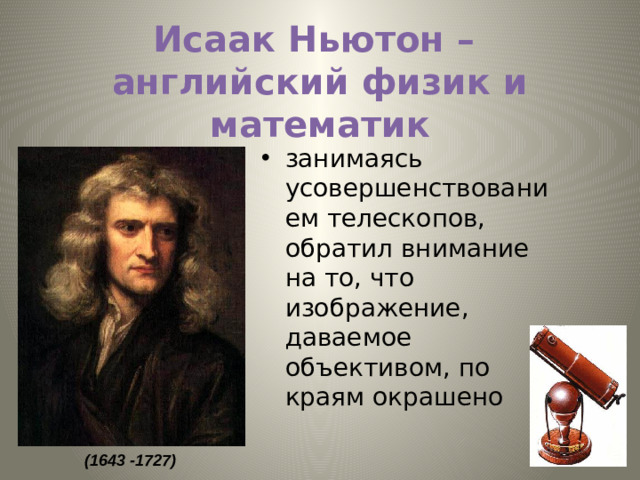 Исаак Ньютон –  английский физик и математик занимаясь усовершенствованием телескопов, обратил внимание на то, что изображение, даваемое объективом, по краям окрашено  (1643 -1727)