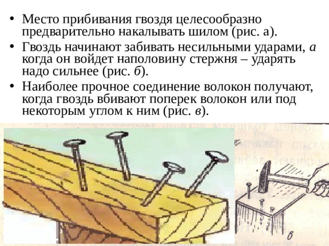 Место прибивания гвоздя целесообразно предварительно накалывать шилом (рис. а). Гвоздь начинают забивать несильными ударами, а когда он войдет наполовину стержня – ударять надо сильнее (рис. б ). Наиболее прочное соединение волокон получают, когда гвоздь вбивают поперек волокон или под некоторым углом к ним (рис. в ).