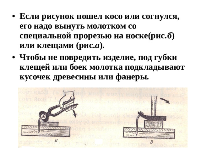 Если рисунок пошел косо или согнулся, его надо вынуть молотком со специальной прорезью на носке(рис. б ) или клещами (рис. а ). Чтобы не повредить изделие, под губки клещей или боек молотка подкладывают кусочек древесины или фанеры.