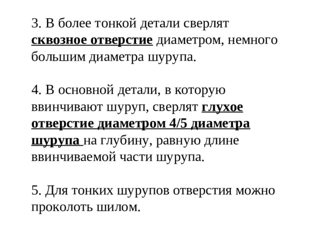 3. В более тонкой детали сверлят сквозное отверстие диаметром, немного большим диаметра шурупа. 4. В основной детали, в которую ввинчивают шуруп, сверлят глухое отверстие диаметром 4/5 диаметра шурупа на глубину, равную длине ввинчиваемой части шурупа. 5. Для тонких шурупов отверстия можно проколоть шилом.