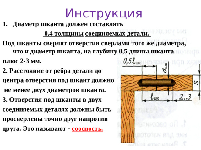 Инструкция Диаметр шканта должен составлять     0,4 толщины  соединяемых детали.  Под шканты сверлят отверстия сверлами того же диаметра, что и диаметр шканта, на глубину 0,5 длины шканта плюс 2-3 мм. 2. Расстояние от ребра детали до центра отверстия под шкант должно  не менее двух диаметров шканта. 3. Отверстия под шканты в двух соединяемых деталях должны быть просверлены точно друг напротив друга. Это называют - соосность.