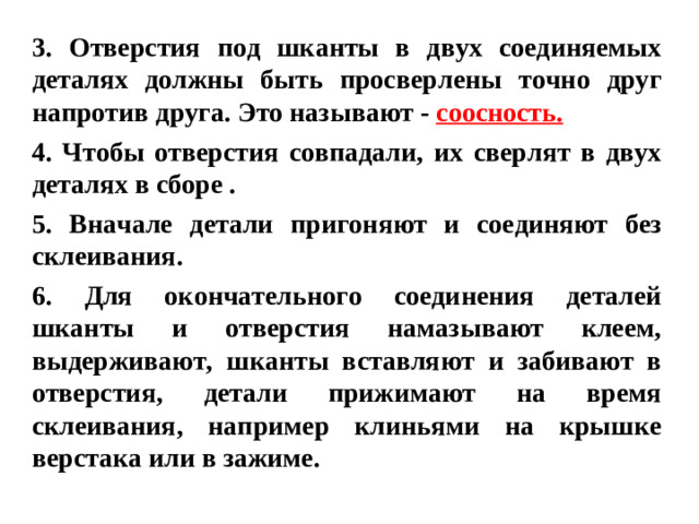 3. Отверстия под шканты в двух соединяемых деталях должны быть просверлены точно друг напротив друга. Это называют - соосность. 4. Чтобы отверстия совпадали, их сверлят в двух деталях в сборе . 5. Вначале детали пригоняют и соединяют без склеивания. 6. Для окончательного соединения деталей шканты и отверстия намазывают клеем, выдерживают, шканты вставляют и забивают в отверстия, детали прижимают на время склеивания, например клиньями на крышке верстака или в зажиме.