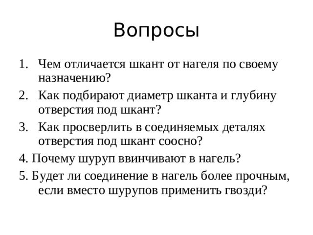 Вопросы Чем отличается шкант от нагеля по своему назначению? Как подбирают диаметр шканта и глубину отверстия под шкант? 3. Как просверлить в соединяемых деталях отверстия под шкант соосно? 4. Почему шуруп ввинчивают в нагель? 5. Будет ли соединение в нагель более прочным, если вместо шурупов применить гвозди?