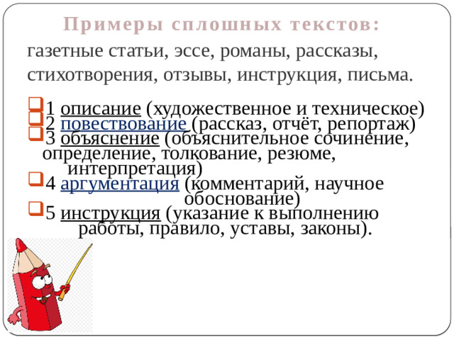 Примеры сплошных текстов: газетные статьи, эссе, романы, рассказы, стихотворения, отзывы, инструкция, письма. 1 описание (художественное и техническое) 2 повествование  (рассказ, отчёт, репортаж) 3 объяснение (объяснительное сочинение,  определение, толкование, резюме,  интерпретация) 4 аргументация (комментарий, научное  обоснование) 5 инструкция (указание к выполнению  работы, правило, уставы, законы).