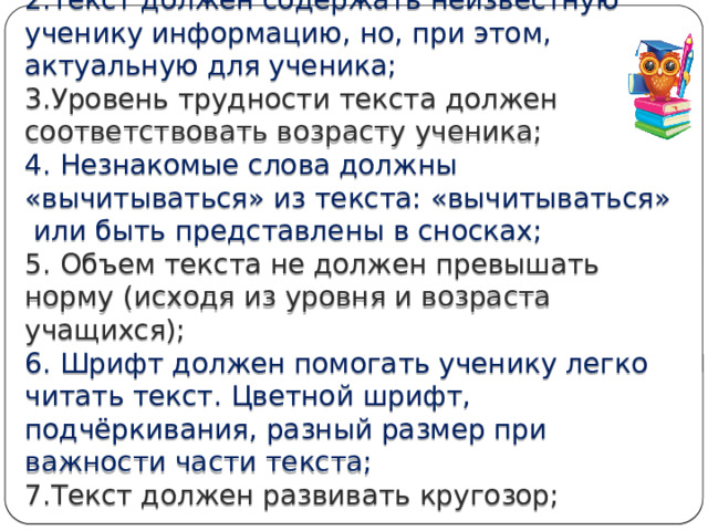 При отборе текстов необходимо руководствоваться следующими критериями:  1.Текст должен быть ученику интересен;  2.Текст должен содержать неизвестную ученику информацию, но, при этом, актуальную для ученика;  3.Уровень трудности текста должен соответствовать возрасту ученика;  4. Незнакомые слова должны «вычитываться» из текста: «вычитываться»  или быть представлены в сносках;   5. Объем текста не должен превышать норму (исходя из уровня и возраста учащихся);  6. Шрифт должен помогать ученику легко читать текст. Цветной шрифт, подчёркивания, разный размер при важности части текста;   7.Текст должен развивать кругозор;