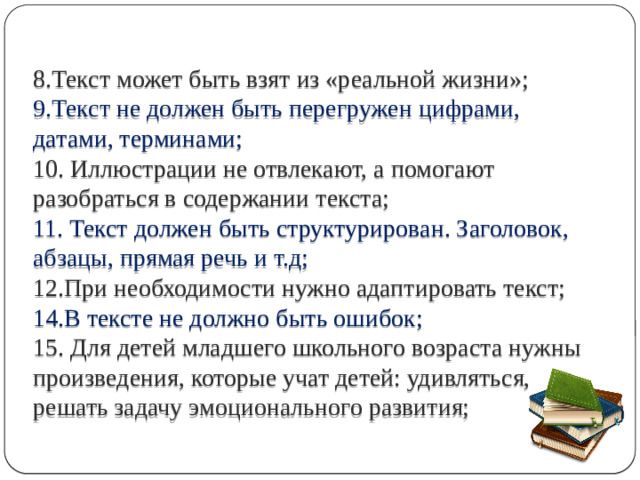 8.Текст может быть взят из «реальной жизни»;   9.Текст не должен быть перегружен цифрами, датами, терминами;  10. Иллюстрации не отвлекают, а помогают разобраться в содержании текста;  11. Текст должен быть структурирован. Заголовок, абзацы, прямая речь и т.д;  12.При необходимости нужно адаптировать текст;  14.В тексте не должно быть ошибок;   15. Для детей младшего школьного возраста нужны произведения, которые учат детей: удивляться, решать задачу эмоционального развития;