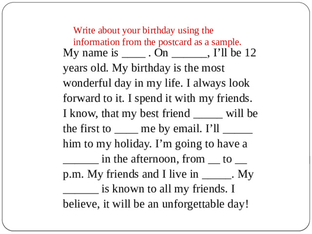 Write about your birthday using the information from the postcard as a sample. My name is ____ . On ______, I’ll be 12 years old. My birthday is the most wonderful day in my life. I always look forward to it. I spend it with my friends. I know, that my best friend _____ will be the first to ____ me by email. I’ll _____ him to my holiday. I’m going to have a ______ in the afternoon, from __ to __ p.m. My friends and I live in _____. My ______ is known to all my friends. I believe, it will be an unforgettable day!