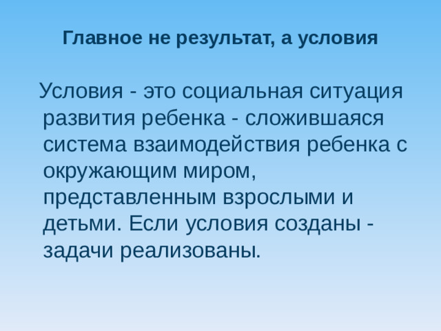 Главное не результат, а условия   Условия - это социальная ситуация развития ребенка - сложившаяся система взаимодействия ребенка с окружающим миром, представленным взрослыми и детьми. Если условия созданы - задачи реализованы.