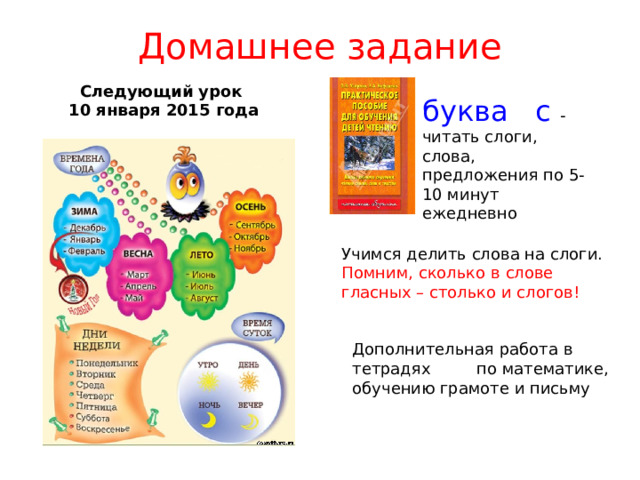 Домашнее задание Следующий урок 10 января 2015 года буква с - читать слоги, слова, предложения по 5-10 минут ежедневно Учимся делить слова на слоги. Помним, сколько в слове гласных – столько и слогов! Дополнительная работа в тетрадях по математике, обучению грамоте и письму