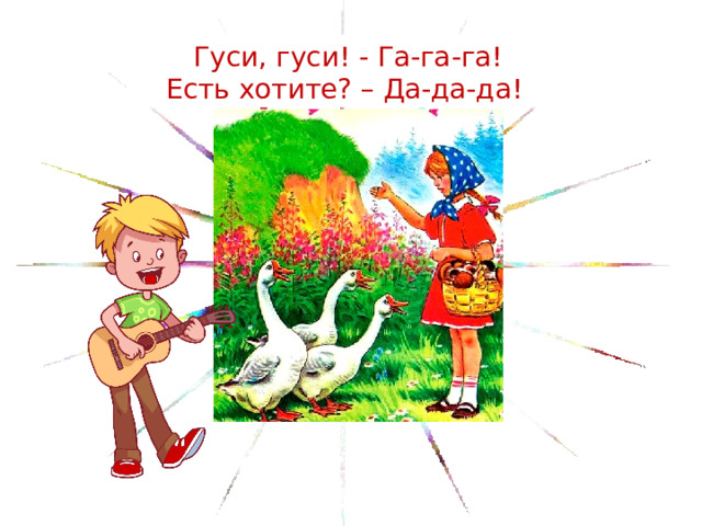 Гуси, гуси! - Га-га-га! Есть хотите? – Да-да-да!