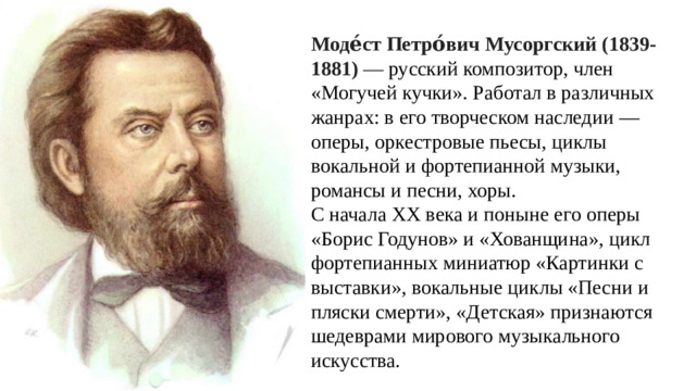 Моде́ст Петро́вич  Мусоргский (1839-1881)  —  русский композитор, член «Могучей кучки». Работал в различных жанрах: в его творческом наследии — оперы, оркестровые пьесы, циклы вокальной и фортепианной музыки, романсы и песни, хоры. С начала XX века и поныне его оперы «Борис Годунов» и «Хованщина», цикл фортепианных миниатюр «Картинки с выставки», вокальные циклы «Песни и пляски смерти», «Детская» признаются шедеврами мирового музыкального искусства.