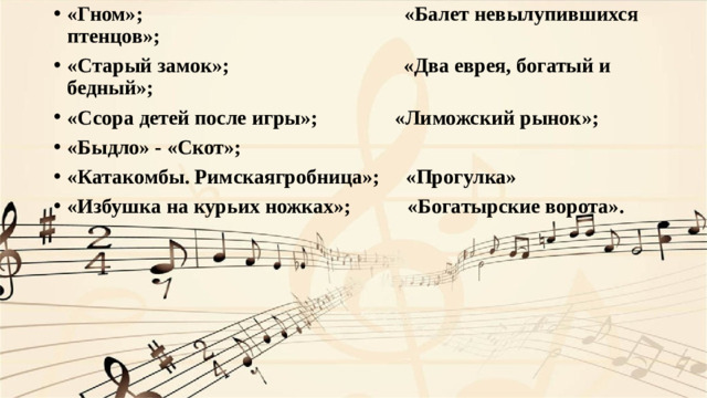 «Гном»; «Балет невылупившихся птенцов»; «Старый замок»; «Два еврея, богатый и бедный»; «Ссора детей после игры»; «Лиможский рынок»; «Быдло» - «Скот»; «Катакомбы. Римскаягробница»; «Прогулка» «Избушка на курьих ножках»; «Богатырские ворота».