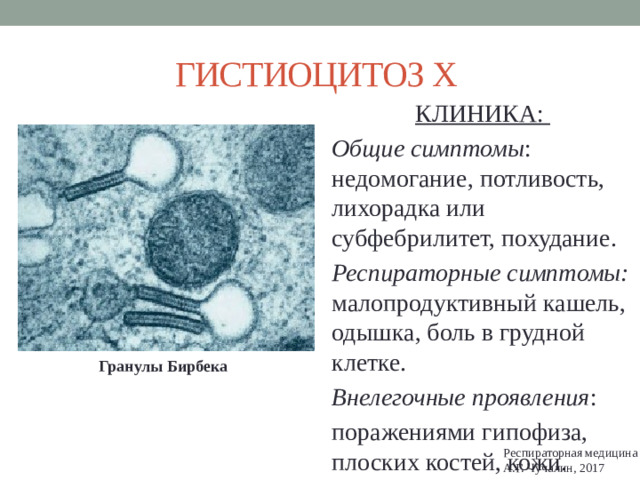 ГИСТИОЦИТОЗ Х КЛИНИКА: Общие симптомы : недомогание, потливость, лихорадка или субфебрилитет, похудание. Респираторные симптомы: малопродуктивный кашель, одышка, боль в грудной клетке. Внелегочные проявления : поражениями гипофиза, плоских костей, кожи. Гранулы Бирбека Респираторная медицина А.Г. Чучалин, 2017