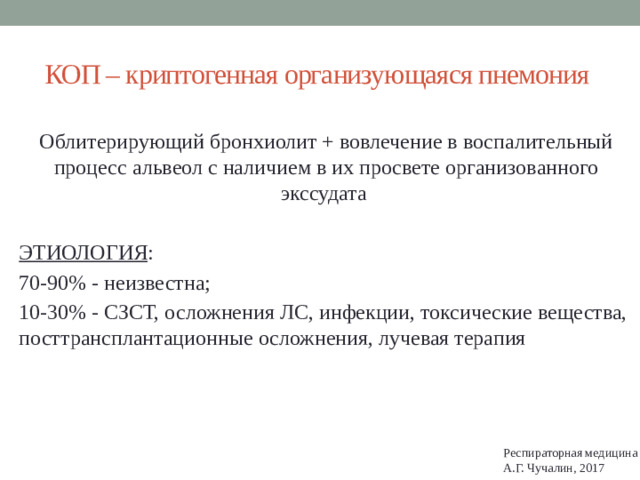 КОП – криптогенная организующаяся пнемония Облитерирующий бронхиолит + вовлечение в воспалительный процесс альвеол с наличием в их просвете организованного экссудата ЭТИОЛОГИЯ : 70-90% - неизвестна; 10-30% - СЗСТ, осложнения ЛС, инфекции, токсические вещества, посттрансплантационные осложнения, лучевая терапия Респираторная медицина А.Г. Чучалин, 2017