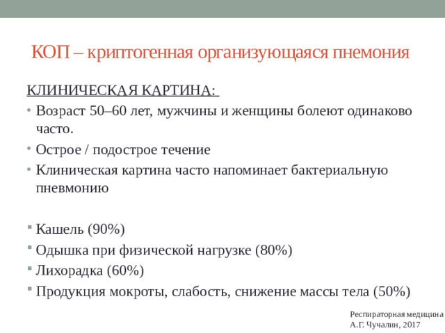 КОП – криптогенная организующаяся пнемония КЛИНИЧЕСКАЯ КАРТИНА: Возраст 50–60 лет, мужчины и женщины болеют одинаково часто. Острое / подострое течение Клиническая картина часто напоминает бактериальную пневмонию Кашель (90%) Одышка при физической нагрузке (80%) Лихорадка (60%) Продукция мокроты, слабость, снижение массы тела (50%) Респираторная медицина А.Г. Чучалин, 2017