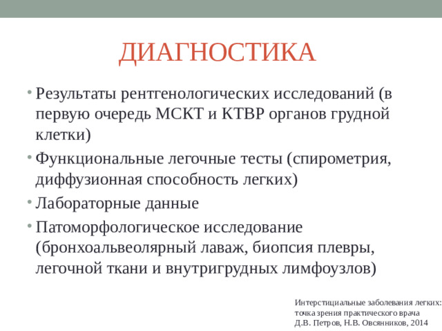 ДИАГНОСТИКА  Результаты рентгенологических исследований (в первую очередь МСКТ и КТВР органов грудной клетки) Функциональные легочные тесты (спирометрия, диффузионная способность легких) Лабораторные данные Патоморфологическое исследование (бронхоальвеолярный лаваж, биопсия плевры, легочной ткани и внутригрудных лимфоузлов) Интерстициальные заболевания легких: точка зрения практического врача Д.В. Петров, Н.В. Овсянников, 2014