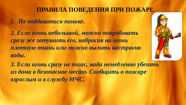 ПРАВИЛА ПОВЕДЕНИЯ ПРИ ПОЖАРЕ 1. Не поддаваться панике. 2. Если огонь небольшой, можно попробовать сразу же затушить его, набросив на огонь плотную ткань или можно вылить кастрюлю воды. 3. Если огонь сразу не погас, надо немедленно убегать из дома в безопасное место. Сообщить о пожаре взрослым и в службу МЧС.