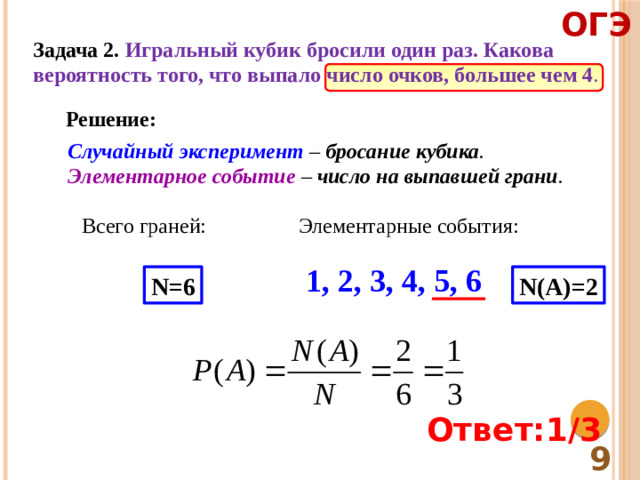 ОГЭ Задача 2. Игральный кубик бросили один раз. Какова вероятность того, что выпало число очков, большее чем 4 . Решение: Случайный эксперимент – бросание кубика . Элементарное событие – число на выпавшей грани . Всего граней: Элементарные события: 1, 2, 3, 4, 5, 6 N=6 N(A)=2 Ответ:1/3  9