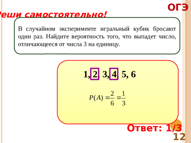 ОГЭ Реши самостоятельно! В случайном эксперименте игральный кубик бросают один раз. Найдите вероятность того, что выпадет число, отличающееся от числа 3 на единицу. 1, 2, 3, 4, 5, 6 Ответ: 1/3 12