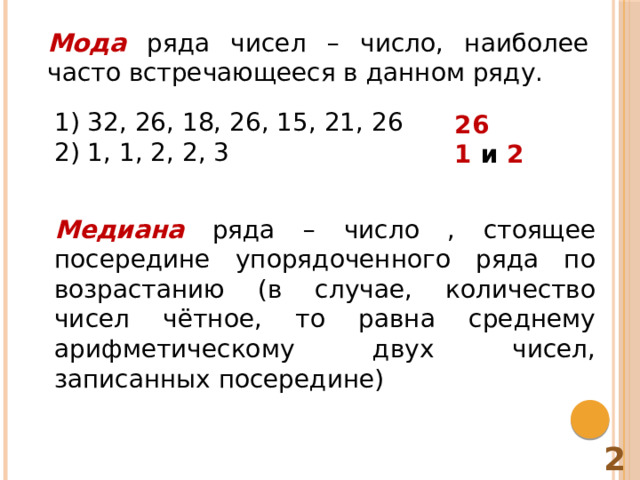 Мода  ряда чисел – число, наиболее часто встречающееся в данном ряду. 1) 32, 26, 18, 26, 15, 21, 26 2) 1, 1, 2, 2, 3 26 1 и 2  Медиана  ряда – число , стоящее посередине упорядоченного ряда по возрастанию (в случае, количество чисел чётное, то равна среднему арифметическому двух чисел, записанных посередине) 2