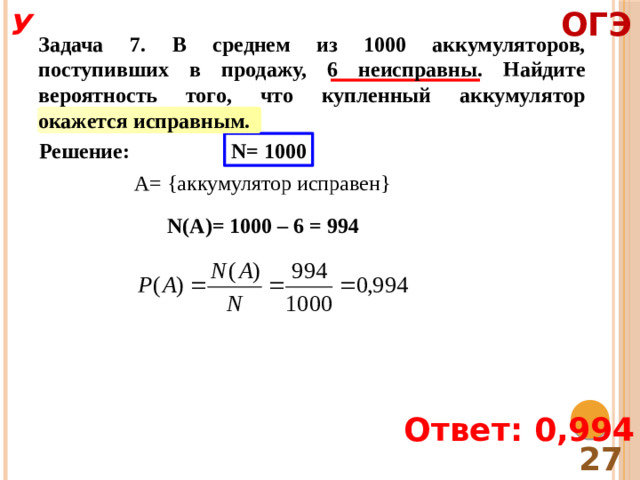 ОГЭ У Задача 7. В среднем из 1000 аккумуляторов, поступивших в продажу, 6 неисправны. Найдите вероятность того, что купленный аккумулятор окажется исправным. Решение: N= 1000 A= {аккумулятор исправен} N(A)= 1000 – 6 = 994 Ответ: 0,994 27