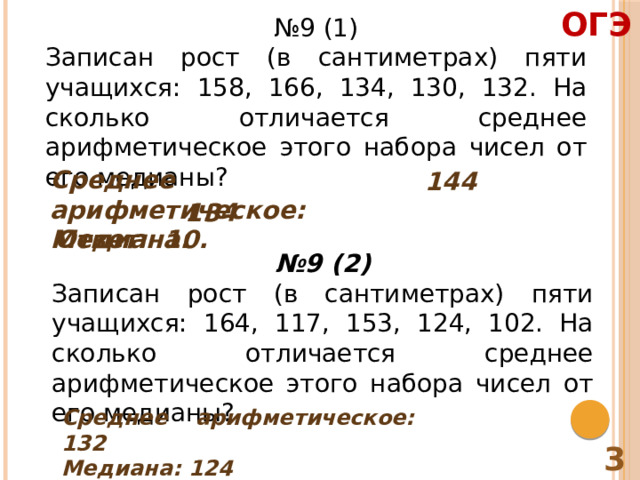 ОГЭ № 9 (1) Записан рост (в сантиметрах) пяти учащихся: 158, 166, 134, 130, 132. На сколько отличается среднее арифметическое этого набора чисел от его медианы? Среднее арифметическое: Медиана: 144 134 Ответ: 10. № 9 (2) Записан рост (в сантиметрах) пяти учащихся: 164, 117, 153, 124, 102. На сколько отличается среднее арифметическое этого набора чисел от его медианы? Среднее арифметическое: 132 Медиана: 124 Ответ: 8 3