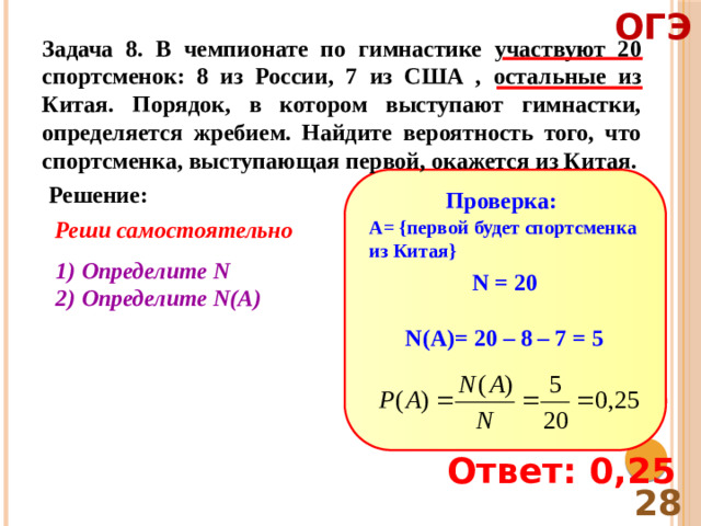 ОГЭ Задача 8. В чемпионате по гимнастике участвуют 20 спортсменок: 8 из России, 7 из США , остальные из Китая. Порядок, в котором выступают гимнастки, определяется жребием. Найдите вероятность того, что спортсменка, выступающая первой, окажется из Китая. Решение: Проверка: Реши самостоятельно A= {первой будет спортсменка из Китая} Определите N Определите N(A) N = 20  N(A)= 20 – 8 – 7 = 5 Ответ: 0,25 28