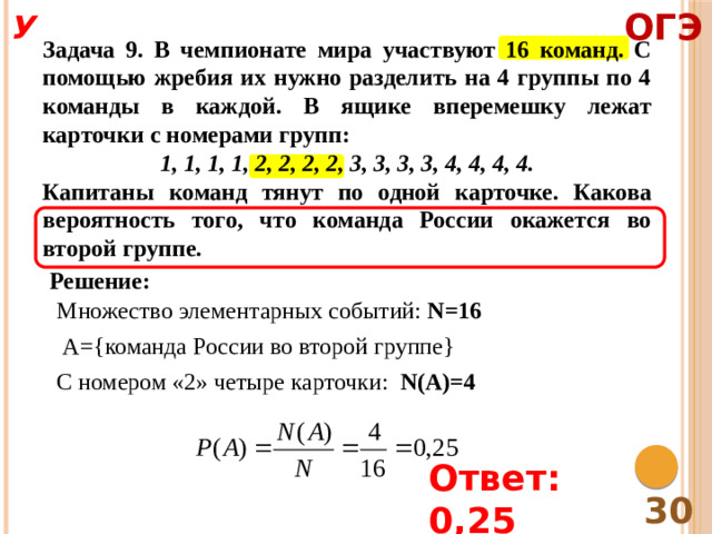 ОГЭ У Задача 9. В чемпионате мира участвуют 16 команд. С помощью жребия их нужно разделить на 4 группы по 4 команды в каждой. В ящике вперемешку лежат карточки с номерами групп: 1, 1, 1, 1, 2, 2, 2, 2, 3, 3, 3, 3, 4, 4, 4, 4. Капитаны команд тянут по одной карточке. Какова вероятность того, что команда России окажется во второй группе. Решение: Множество элементарных событий: N=16 A={команда России во второй группе} С номером «2» четыре карточки: N(A)=4 Ответ: 0,25 30