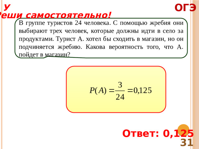 ОГЭ У Реши самостоятельно! В группе туристов 24 человека. С помощью жребия они выбирают трех человек, которые должны идти в село за продуктами. Турист А. хотел бы сходить в магазин, но он подчиняется жребию. Какова вероятность того, что А. пойдет в магазин? Ответ: 0,125 31