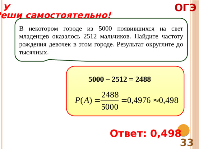 ОГЭ У Реши самостоятельно! В некотором городе из 5000 появившихся на свет младенцев оказалось 2512 мальчиков. Найдите частоту рождения девочек в этом городе. Результат округлите до тысячных. 5000 – 2512 = 2488 Ответ: 0,498 33