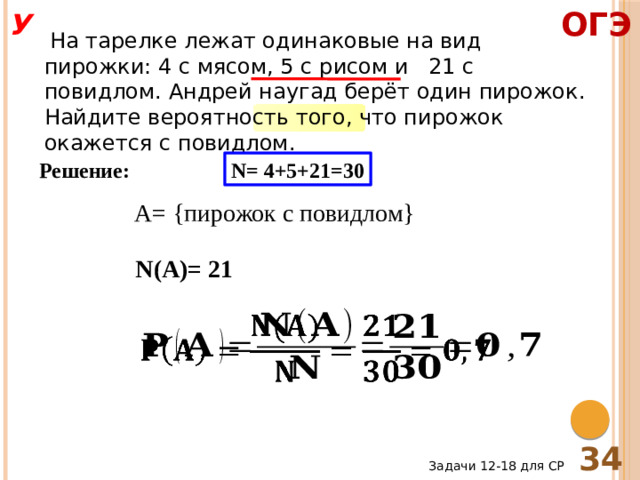 ОГЭ У  На тарелке лежат одинаковые на вид пирожки: 4 с мясом, 5 с рисом и 21 с повидлом. Андрей наугад берёт один пирожок. Найдите вероятность того, что пирожок окажется с повидлом. Решение: N= 4+5+21=30 A= {пирожок с повидлом} N(A)= 21   34 Задачи 12-18 для СР