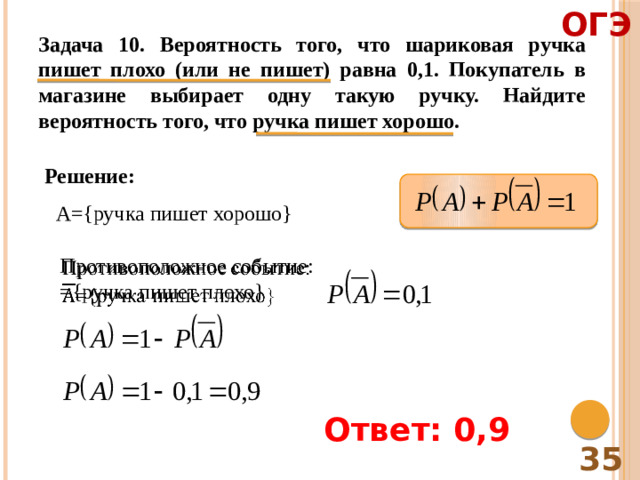 ОГЭ Задача 10. Вероятность того, что шариковая ручка пишет плохо (или не пишет) равна 0,1. Покупатель в магазине выбирает одну такую ручку. Найдите вероятность того, что ручка пишет хорошо. Решение: A={ручка пишет хорошо} Противоположное событие:   ={ручка пишет плохо} Ответ: 0,9 35