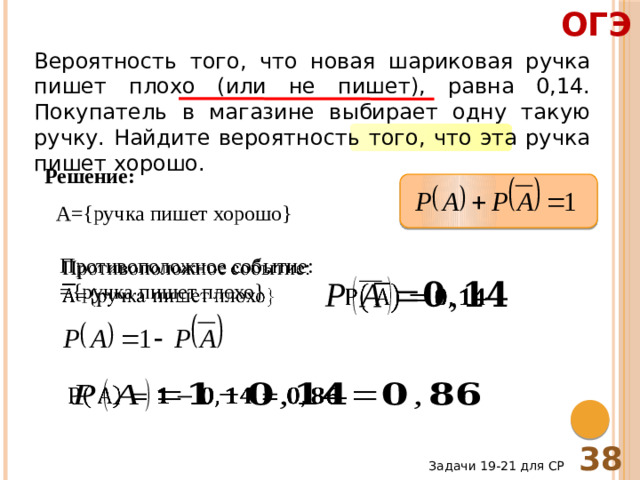 ОГЭ Вероятность того, что новая шариковая ручка пишет плохо (или не пишет), равна 0,14. Покупатель в магазине выбирает одну такую ручку. Найдите вероятность того, что эта ручка пишет хорошо. Решение: A={ручка пишет хорошо} Противоположное событие:   ={ручка пишет плохо}     38 Задачи 19-21 для СР