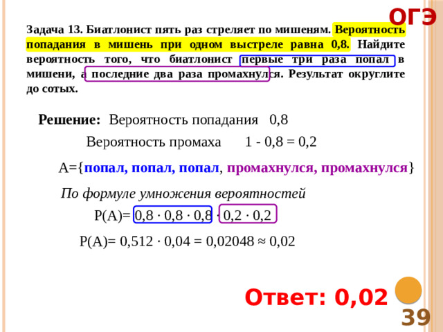 ОГЭ Задача 13. Биатлонист пять раз стреляет по мишеням. Вероятность попадания в мишень при одном выстреле равна 0,8. Найдите вероятность того, что биатлонист первые три раза попал в мишени, а последние два раза промахнулся. Результат округлите до сотых. Решение: Вероятность попадания 0,8 Вероятность промаха 1 - 0,8 = 0,2 А={ попал, попал, попал , промахнулся, промахнулся } По формуле умножения вероятностей Р(А)= 0,8 ∙ 0,8 ∙ 0,8 ∙ 0,2 ∙ 0,2 Р(А)= 0,512 ∙ 0,04 = 0,02048 ≈ 0,02 Ответ: 0,02 39