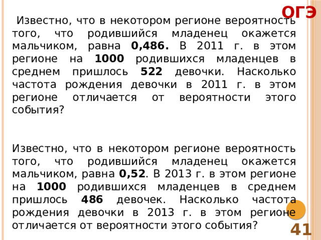 ОГЭ  Известно, что в некотором регионе вероятность того, что родившийся младенец окажется мальчиком, равна 0,486. В 2011 г. в этом регионе на 1000 родившихся младенцев в среднем пришлось 522 девочки. Насколько частота рождения девочки в 2011 г. в этом регионе отличается от вероятности этого события? Известно, что в некотором регионе вероятность того, что родившийся младенец окажется мальчиком, равна 0,52 . В 2013 г. в этом регионе на 1000 родившихся младенцев в среднем пришлось 486 девочек. Насколько частота рождения девочки в 2013 г. в этом регионе отличается от вероятности этого события? 41