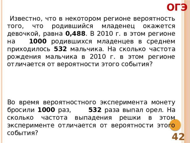 ОГЭ  Известно, что в некотором регионе вероятность того, что родившийся младенец окажется девочкой, равна 0,488 . В 2010 г. в этом регионе на 1000 родившихся младенцев в среднем приходилось 532 мальчика. На сколько частота рождения мальчика в 2010 г. в этом регионе отличается от вероятности этого события? Во время вероятностного эксперимента монету бросили 1000 раз, 532 раза выпал орел. На сколько частота выпадения решки в этом эксперименте отличается от вероятности этого события? 42