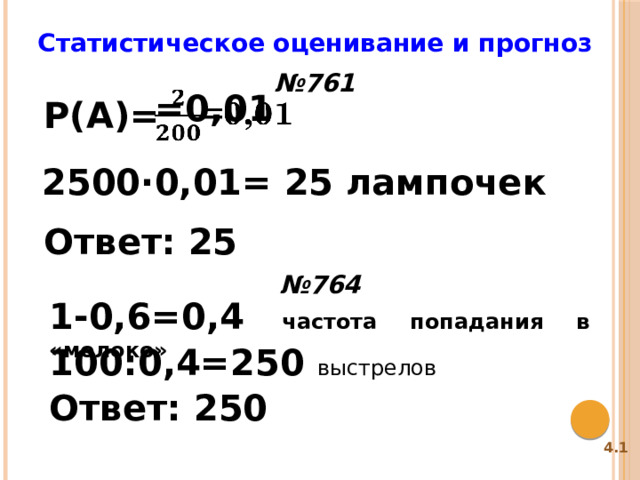 Статистическое оценивание и прогноз № 761 =0,01   P(A)= 2500·0,01= 25 лампочек Ответ: 25 № 764 1-0,6=0,4 частота попадания в «молоко» 100:0,4=250 выстрелов Ответ: 250 4.1